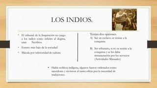 LOS INDIOS.
• El tribunal de la Inquisición no juzgo
a los indios como infieles al dogma,
eran Neófitos.
• Estrato más bajo de la sociedad
• Mácula por inferioridad de cultura
Tenían dos opciones.
A) Ser un esclavo; se resiste a la
conquista
B) Ser tributario, si no se resiste a la
conquista y se les daba
remuneración por los servicios
(Actividades Manuales)
• Había nobleza indígena, algunos fueron ordenados como
sacerdotes y sirvieron al santo oficio por la necesidad de
traductores.
 