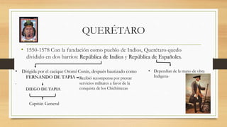 QUERÉTARO
• 1550-1578 Con la fundación como pueblo de Indios, Querétaro quedo
dividido en dos barrios: República de Indios y República de Españoles.
• Dirigida por el cacique Otomí Conin, después bautizado como
FERNANDO DE TAPIA
.
Recibió recompensa por prestar
servicios militares a favor de la
conquista de los ChichimecasDIEGO DE TAPIA
Capitán General
• Dependían de la mano de obra
Indigena-
 