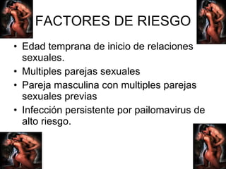 FACTORES DE RIESGO Edad temprana de inicio de relaciones sexuales. Multiples parejas sexuales Pareja masculina con multiples parejas sexuales previas Infección persistente por pailomavirus de alto riesgo. 