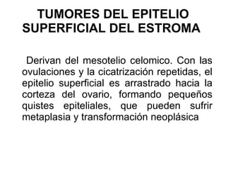 Derivan del mesotelio celomico. Con las ovulaciones y la cicatrización repetidas, el epitelio superficial es arrastrado hacia la corteza del ovario, formando pequeños quistes epiteliales, que pueden sufrir metaplasia y transformación neoplásica  TUMORES DEL EPITELIO SUPERFICIAL DEL ESTROMA   