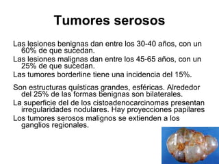 Tumores serosos Las lesiones benignas dan entre los 30-40 años, con un 60% de que sucedan. Las lesiones malignas dan entre los 45-65 años, con un 25% de que sucedan. Las tumores borderline tiene una incidencia del 15%. Son estructuras quísticas grandes, esféricas. Alrededor del 25% de las formas benignas son bilaterales. La superficie del de los cistoadenocarcinomas presentan irregularidades nodulares. Hay proyecciones papilares Los tumores serosos malignos se extienden a los ganglios regionales. 