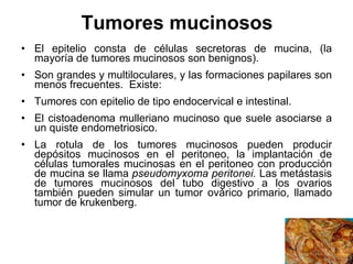 Tumores mucinosos El epitelio consta de células secretoras de mucina, (la mayoría de tumores mucinosos son benignos). Son grandes y multiloculares, y las formaciones papilares son menos frecuentes.  Existe: Tumores con epitelio de tipo endocervical e intestinal.  El cistoadenoma mulleriano mucinoso que suele asociarse a un quiste endometriosico. La rotula de los tumores mucinosos pueden producir depósitos mucinosos en el peritoneo, la implantación de células tumorales mucinosas en el peritoneo con producción de mucina se llama  pseudomyxoma peritonei.  Las metástasis de tumores mucinosos del tubo digestivo a los ovarios también pueden simular un tumor ovárico primario, llamado tumor de krukenberg. 