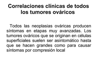 Correlaciones clínicas de todos los tumores ováricos   Todos las neoplasias ováricas producen síntomas en etapas muy avanzadas. Los tumores ováricos que se originan en células superficiales suelen ser asintomático hasta que se hacen grandes como para causar síntomas por compresión local 