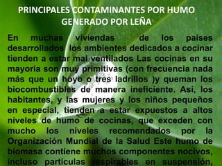 como benzo(a)pirina. Altas exposiciones a estos componentes pueden afectar el sistema respiratorio, los ojos, y las respuestas del sistema inmune, y aumentar la susceptibilidad a las infecciones y las enfermedades. Se los ha vinculado con serios problemas de salud, incluso tuberculosis, infecciones respiratorias agudas, enfermedad pulmonar obstructiva crónica, corpulmonale, y cáncer del pulmón – y se asocian con asma, ceguera, anemia, y resultados adversos del embarazo como peso bajo al nacer y mortalidad perinatal. Hace falta proveer cocinas y estufas de bajo costo que queman biomasa de bajo consumo de combustible, producen menos humo, provistas de tiros o campanas diseñadas para evitar el escape de contaminantes al interior de la habitación. Pero será necesario adoptar un enfoque asequible y sostenible – que dé alta prioridad a las necesidades locales y a la participación comunitaria – si semejante programa ha de resultar efectivo 