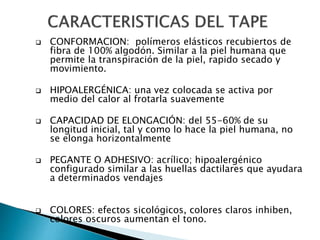  CONFORMACION: polímeros elásticos recubiertos de
fibra de 100% algodón. Similar a la piel humana que
permite la transpiración de la piel, rapido secado y
movimiento.
 HIPOALERGÉNICA: una vez colocada se activa por
medio del calor al frotarla suavemente
 CAPACIDAD DE ELONGACIÓN: del 55-60% de su
longitud inicial, tal y como lo hace la piel humana, no
se elonga horizontalmente
 PEGANTE O ADHESIVO: acrílico; hipoalergénico
configurado similar a las huellas dactilares que ayudara
a determinados vendajes
 COLORES: efectos sicológicos, colores claros inhiben,
colores oscuros aumentan el tono.
 