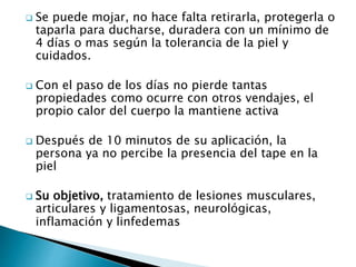 Se puede mojar, no hace falta retirarla, protegerla o
taparla para ducharse, duradera con un mínimo de
4 días o mas según la tolerancia de la piel y
cuidados.
 Con el paso de los días no pierde tantas
propiedades como ocurre con otros vendajes, el
propio calor del cuerpo la mantiene activa
 Después de 10 minutos de su aplicación, la
persona ya no percibe la presencia del tape en la
piel
 Su objetivo, tratamiento de lesiones musculares,
articulares y ligamentosas, neurológicas,
inflamación y linfedemas
 
