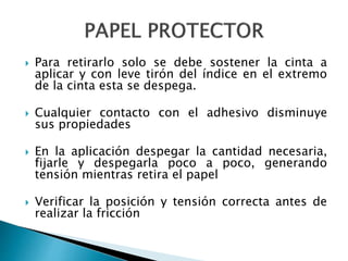  Para retirarlo solo se debe sostener la cinta a
aplicar y con leve tirón del índice en el extremo
de la cinta esta se despega.
 Cualquier contacto con el adhesivo disminuye
sus propiedades
 En la aplicación despegar la cantidad necesaria,
fijarle y despegarla poco a poco, generando
tensión mientras retira el papel
 Verificar la posición y tensión correcta antes de
realizar la fricción
 