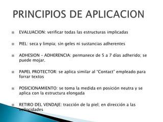  EVALUACION: verificar todas las estructuras implicadas
 PIEL: seca y limpia; sin geles ni sustancias adherentes
 ADHESION – ADHERENCIA: permanece de 5 a 7 días adherido; se
puede mojar.
 PAPEL PROTECTOR: se aplica similar al “Contact” empleado para
forrar textos
 POSICIONAMIENTO: se toma la medida en posición neutra y se
aplica con la estructura elongada
 RETIRO DEL VENDAJE: tracción de la piel; en dirección a las
vellocidades
 