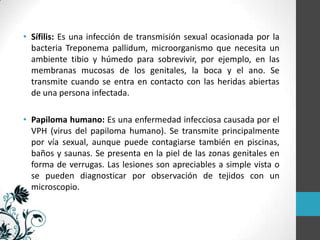 • Sífilis: Es una infección de transmisión sexual ocasionada por la
bacteria Treponema pallidum, microorganismo que necesita un
ambiente tibio y húmedo para sobrevivir, por ejemplo, en las
membranas mucosas de los genitales, la boca y el ano. Se
transmite cuando se entra en contacto con las heridas abiertas
de una persona infectada.
• Papiloma humano: Es una enfermedad infecciosa causada por el
VPH (virus del papiloma humano). Se transmite principalmente
por vía sexual, aunque puede contagiarse también en piscinas,
baños y saunas. Se presenta en la piel de las zonas genitales en
forma de verrugas. Las lesiones son apreciables a simple vista o
se pueden diagnosticar por observación de tejidos con un
microscopio.

 