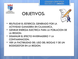 COLEGIO CIENTIFICO
                              ASOCIADO A LA «UNESCO»
                                             UNESCO




            OBJETIVOS:
• REUTILIZAR EL ESTIERCOL GENERADO POR LA
  ACTIVIDAD GANADERA EN CAJAMARCA.
• GENRAR ENERGIA ELECTRICA PARA LA POBLACION DE
  LA REGION.
• DISMINUIR EL EFECTO INVERNADERO Y LA
  CONTAMINACION.
• VER LA FACTIBILIDAD DEL USO DEL BIOGAS Y DE UN
  BIODIGESTOR EN LA REGION.
 