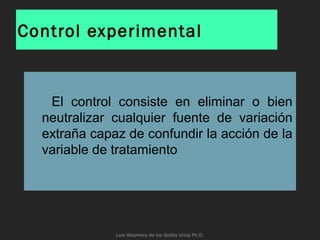Control experimental
El control consiste en eliminar o bien
neutralizar cualquier fuente de variación
extraña capaz de confundir la acción de la
variable de tratamiento
Luis Alzamora de los Godos Urcia Ph.D.
 
