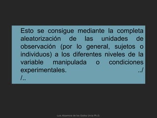 Esto se consigue mediante la completa
aleatorización de las unidades de
observación (por lo general, sujetos o
individuos) a los diferentes niveles de la
variable manipulada o condiciones
experimentales. ../
/..
Luis Alzamora de los Godos Urcia Ph.D.
 
