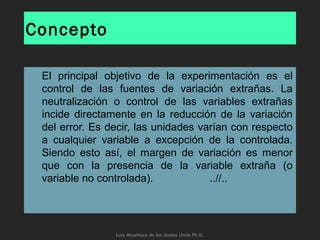 Concepto
El principal objetivo de la experimentación es el
control de las fuentes de variación extrañas. La
neutralización o control de las variables extrañas
incide directamente en la reducción de la variación
del error. Es decir, las unidades varían con respecto
a cualquier variable a excepción de la controlada.
Siendo esto así, el margen de variación es menor
que con la presencia de la variable extraña (o
variable no controlada). ..//..
Luis Alzamora de los Godos Urcia Ph.D.
 