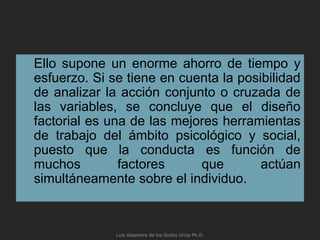Ello supone un enorme ahorro de tiempo y
esfuerzo. Si se tiene en cuenta la posibilidad
de analizar la acción conjunto o cruzada de
las variables, se concluye que el diseño
factorial es una de las mejores herramientas
de trabajo del ámbito psicológico y social,
puesto que la conducta es función de
muchos factores que actúan
simultáneamente sobre el individuo.
Luis Alzamora de los Godos Urcia Ph.D.
 