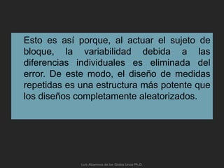 Esto es así porque, al actuar el sujeto de
bloque, la variabilidad debida a las
diferencias individuales es eliminada del
error. De este modo, el diseño de medidas
repetidas es una estructura más potente que
los diseños completamente aleatorizados.
Luis Alzamora de los Godos Urcia Ph.D.
 