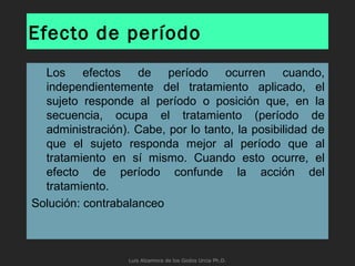Efecto de período
Los efectos de período ocurren cuando,
independientemente del tratamiento aplicado, el
sujeto responde al período o posición que, en la
secuencia, ocupa el tratamiento (período de
administración). Cabe, por lo tanto, la posibilidad de
que el sujeto responda mejor al período que al
tratamiento en sí mismo. Cuando esto ocurre, el
efecto de período confunde la acción del
tratamiento.
Solución: contrabalanceo
Luis Alzamora de los Godos Urcia Ph.D.
 