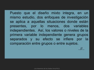 Puesto que el diseño mixto integra, en un
mismo estudio, dos enfoques de investigación
se aplica a aquellas situaciones donde están
presentes, por lo menos, dos variables
independientes. Así, los valores o niveles de la
primera variable independiente genera grupos
separados y su efecto se infiere por la
comparación entre grupos o entre sujetos.
..//..
Luis Alzamora de los Godos Urcia Ph.D.
 