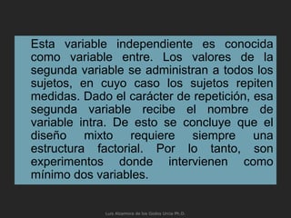 Esta variable independiente es conocida
como variable entre. Los valores de la
segunda variable se administran a todos los
sujetos, en cuyo caso los sujetos repiten
medidas. Dado el carácter de repetición, esa
segunda variable recibe el nombre de
variable intra. De esto se concluye que el
diseño mixto requiere siempre una
estructura factorial. Por lo tanto, son
experimentos donde intervienen como
mínimo dos variables.
Luis Alzamora de los Godos Urcia Ph.D.
 