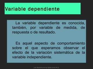 Variable dependiente
La variable dependiente es conocida,
también, por variable de medida, de
respuesta o de resultado.
Es aquel aspecto de comportamiento
sobre el que esperamos observar el
efecto de la variación sistemática de la
variable independiente.
Luis Alzamora de los Godos Urcia Ph.D.
 
