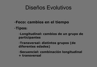 Diseños Evolutivos
-Foco: cambios en el tiempo
-Tipos:
-Longitudinal: cambios de un grupo de
participantes
-Transversal: distintos grupos (de
diferentes edades)
-Secuencial: combinación longitudinal
+ transversal
 
