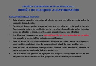 DISEÑOS EXPERIMENTALES AVANZADOS (1)
DISEÑO DE BLOQUES ALEATORIZADOS
CARACTERISTICAS BASICAS
 Este diseño permite controlar el efecto de una variable extraña sobre la
variable dependiente.
 Cuando el investigador sospecha que una variable extraña podría incidir
fuertemente sobre la medición de la variable dependiente debe intentar
aislar su efecto: el diseño por bloques permite lograr ese objetivo
 Los bloques representan una estratificación de las unidades de prueba,
con arreglo a las variables extrañas consideradas.
 Para el caso de variables-atributos: bloques de edad, sexo, inteligencia,
motivación, ansiedad, tipo de personalidad, nivel de instrucción, etc.
 Para el caso de variables manipulables: niveles ruido ambiente, niveles de
estimulación, experiencia del terapeuta, etc.
 Las unidades de prueba se agrupan en bloques semejantes antes de ser
asignadas aleatoriamente a los grupos experimentales y de control
 