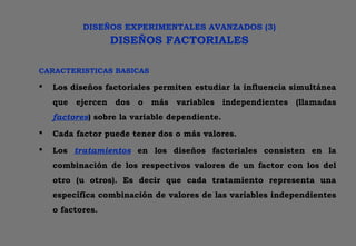DISEÑOS EXPERIMENTALES AVANZADOS (3)
DISEÑOS FACTORIALES
CARACTERISTICAS BASICAS
 Los diseños factoriales permiten estudiar la influencia simultánea
que ejercen dos o más variables independientes (llamadas
factores) sobre la variable dependiente.
 Cada factor puede tener dos o más valores.
 Los tratamientos en los diseños factoriales consisten en la
combinación de los respectivos valores de un factor con los del
otro (u otros). Es decir que cada tratamiento representa una
específica combinación de valores de las variables independientes
o factores.
 