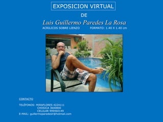 Luis Guillermo Paredes La Rosa EXPOSICION VIRTUAL DE ACRILICOS SOBRE LIENZO FORMATO: 1.40 X 1.40 cm CONTACTO TELÉFONOS: MIRAFLORES 4224111 CHOSICA 3600800 CELULAR 999460149 E-MAIL: guillermoparedeslr@hotmail.com 