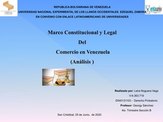 REPUBLICA BOLIVARIANA DE VENEZUELA
UNIVERSIDAD NACIONAL EXPERIMENTAL DE LOS LLANOS OCCIDENTALES EZEQUIEL ZAMORA
EN CONVENIO CON ENLACE LATINOAMERICANO DE UNIVERSIDADES
Realizado por: Leira Noguera Vega
V-9.363.719
D540131103 - Derecho Probatorio
Profesor: Georgy Sánchez
4to. Trimestre Sección B
San Cristóbal, 25 de Junio, de 2020
Marco Constitucional y Legal
Del
Comercio en Venezuela
(Análisis )
 