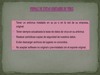  Tener un antivirus instalado en su pc o en la red de su empresa, 
original. 
 Tener siempre actualizada la base de datos de virus en su antivirus 
 Realizar periódicas copias de seguridad de nuestros datos. 
 Evitar descargar archivos de lugares no conocidos. 
 No aceptar software no original o pre-instalado sin el soporte original. 
 