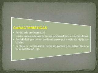 CARACTERÍSTICAS 
• Pérdida de productividad 
• Cortes en los sistemas de información o daños a nivel de datos. 
• Posibilidad que tienen de diseminarse por medio de réplicas y 
copias. 
• Pérdida de información, horas de parada productiva, tiempo 
de reinstalación, etc. 
 