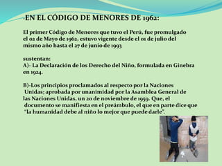 -EN EL CÓDIGO DE MENORES DE 1962: 
El primer Código de Menores que tuvo el Perú, fue promulgado 
el 02 de Mayo de 1962, estuvo vigente desde el 01 de julio del 
mismo año hasta el 27 de junio de 1993 
sustentan: 
A)- La Declaración de los Derecho del Niño, formulada en Ginebra 
en 1924. 
B)-Los principios proclamados al respecto por la Naciones 
Unidas; aprobada por unanimidad por la Asamblea General de 
las Naciones Unidas, un 20 de noviembre de 1959. Que, el 
documento se manifiesta en el preámbulo, el que en parte dice que 
“la humanidad debe al niño lo mejor que puede darle”. 
 