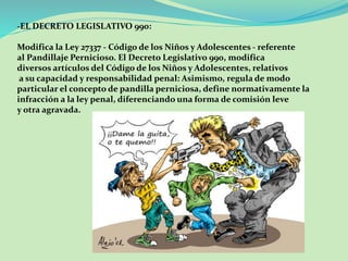 -EL DECRETO LEGISLATIVO 990: 
Modifica la Ley 27337 - Código de los Niños y Adolescentes - referente 
al Pandillaje Pernicioso. El Decreto Legislativo 990, modifica 
diversos artículos del Código de los Niños y Adolescentes, relativos 
a su capacidad y responsabilidad penal: Asimismo, regula de modo 
particular el concepto de pandilla perniciosa, define normativamente la 
infracción a la ley penal, diferenciando una forma de comisión leve 
y otra agravada. 
 