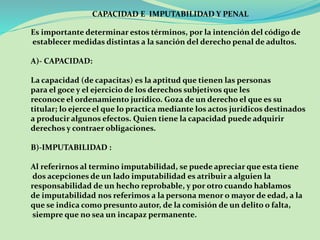 CAPACIDAD E IMPUTABILIDAD Y PENAL 
Es importante determinar estos términos, por la intención del código de 
establecer medidas distintas a la sanción del derecho penal de adultos. 
A)- CAPACIDAD: 
La capacidad (de capacitas) es la aptitud que tienen las personas 
para el goce y el ejercicio de los derechos subjetivos que les 
reconoce el ordenamiento jurídico. Goza de un derecho el que es su 
titular; lo ejerce el que lo practica mediante los actos jurídicos destinados 
a producir algunos efectos. Quien tiene la capacidad puede adquirir 
derechos y contraer obligaciones. 
B)-IMPUTABILIDAD : 
Al referirnos al termino imputabilidad, se puede apreciar que esta tiene 
dos acepciones de un lado imputabilidad es atribuir a alguien la 
responsabilidad de un hecho reprobable, y por otro cuando hablamos 
de imputabilidad nos referimos a la persona menor o mayor de edad, a la 
que se indica como presunto autor, de la comisión de un delito o falta, 
siempre que no sea un incapaz permanente. 
 
