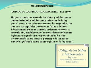 MENOR INFRACTOR 
-CÓDIGO DE LOS NIÑOS Y ADOLESCENTES – LEY 27337: 
Ha penalizado los actos de los niños y adolescentes 
denominándolos adolescente infractor de la ley 
penal, tanto a los primeros como a los segundos, los 
que son susceptibles de cometer faltas o delitos. 
Efectivamente el mencionado ordenamiento en su 
artículo 183, establece que “se considera adolescente 
infractor a aquel cuya responsabilidad ha sido 
determinada como autor o partícipe de un hecho 
punible tipificado como delito o falta en la ley penal”. 
 