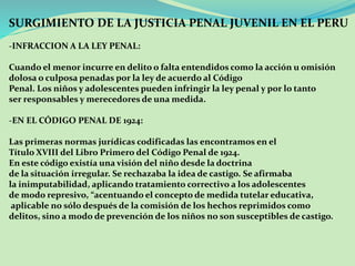 SURGIMIENTO DE LA JUSTICIA PENAL JUVENIL EN EL PERU 
-INFRACCION A LA LEY PENAL: 
Cuando el menor incurre en delito o falta entendidos como la acción u omisión 
dolosa o culposa penadas por la ley de acuerdo al Código 
Penal. Los niños y adolescentes pueden infringir la ley penal y por lo tanto 
ser responsables y merecedores de una medida. 
-EN EL CÓDIGO PENAL DE 1924: 
Las primeras normas jurídicas codificadas las encontramos en el 
Título XVIII del Libro Primero del Código Penal de 1924. 
En este código existía una visión del niño desde la doctrina 
de la situación irregular. Se rechazaba la idea de castigo. Se afirmaba 
la inimputabilidad, aplicando tratamiento correctivo a los adolescentes 
de modo represivo, “acentuando el concepto de medida tutelar educativa, 
aplicable no sólo después de la comisión de los hechos reprimidos como 
delitos, sino a modo de prevención de los niños no son susceptibles de castigo.. 
 