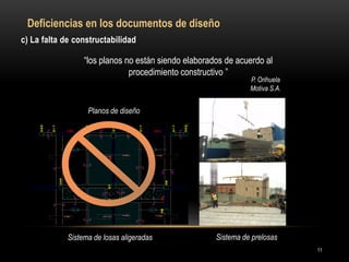 c) La falta de constructabilidad 
“los planos no están siendo elaborados de acuerdo al procedimiento constructivo ” 
P. Orihuela 
Motiva S.A. 
Planos de diseño 
Sistema de losas aligeradas 
Obra 
Sistema de prelosas 
Deficiencias en los documentos de diseño 
11  