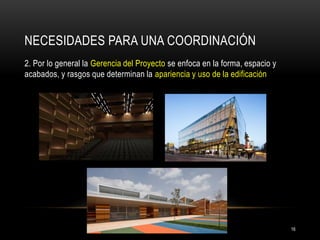 NECESIDADES PARA UNA COORDINACIÓN 
2. Por lo general la Gerencia del Proyecto se enfoca en la forma, espacio y acabados, y rasgos que determinan la apariencia y uso de la edificación 
16  