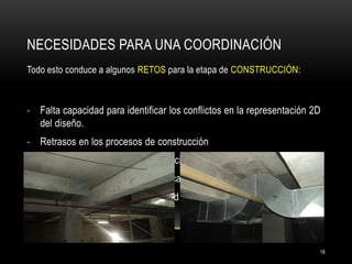 NECESIDADES PARA UNA COORDINACIÓN 
Todo esto conduce a algunos RETOS para la etapa de CONSTRUCCIÓN: 
-Falta capacidad para identificar los conflictos en la representación 2D del diseño. 
-Retrasos en los procesos de construcción 
-Falta de confianza para la fabricación fuera de sitio. 
-Incremento de la supervisión de campo. 
-«Instale primero» es la mentalidad de muchos subcontratistas. 
18  