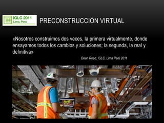 PRECONSTRUCCIÓN VIRTUAL 
«Nosotros construimos dos veces, la primera virtualmente, donde ensayamos todos los cambios y soluciones; la segunda, la real y definitiva» 
Dean Reed, IGLC, Lima Perú 2011 
19  