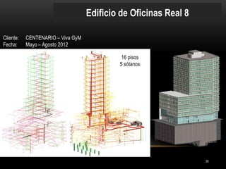 Edificio de Oficinas Real 8 
Cliente: CENTENARIO – Viva GyM 
Fecha: Mayo – Agosto 2012 
16 pisos 
5 sótanos 
30  