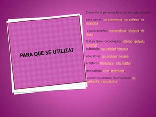 Como diario personal:Para uso de cada persona

para opinar: un columnista, un político, de
negocios.

 o para enseñar: matemáticas, biología, de
leyes.

Tratan temas tecnológicos: diseño, gadgets,
internet.
culturales: actualidad, historia.

educativos: un profesor, lengua.

artísticos: literatura, arte digital.

recreativos: cine, televisión.

También lo utilizan las empresas: de
marketing, consultoría.
 