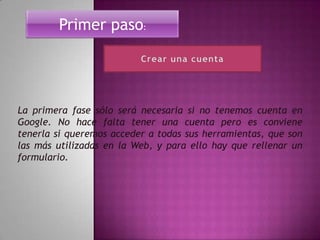 Primer paso:




La primera fase sólo será necesaria si no tenemos cuenta en
Google. No hace falta tener una cuenta pero es conviene
tenerla si queremos acceder a todas sus herramientas, que son
las más utilizadas en la Web, y para ello hay que rellenar un
formulario.
 