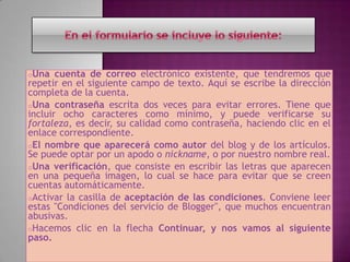 oUna   cuenta de correo electrónico existente, que tendremos que
repetir en el siguiente campo de texto. Aquí se escribe la dirección
completa de la cuenta.
oUna contraseña escrita dos veces para evitar errores. Tiene que
incluir ocho caracteres como mínimo, y puede verificarse su
fortaleza, es decir, su calidad como contraseña, haciendo clic en el
enlace correspondiente.
oEl nombre que aparecerá como autor del blog y de los artículos.
Se puede optar por un apodo o nickname, o por nuestro nombre real.
oUna verificación, que consiste en escribir las letras que aparecen
en una pequeña imagen, lo cual se hace para evitar que se creen
cuentas automáticamente.
oActivar la casilla de aceptación de las condiciones. Conviene leer
estas "Condiciones del servicio de Blogger", que muchos encuentran
abusivas.
oHacemos clic en la flecha Continuar, y nos vamos al siguiente
paso.
 