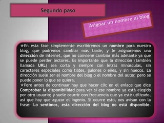 En esta fase simplemente escribiremos un nombre para nuestro
blog, que podremos cambiar más tarde, y le asignaremos una
dirección de internet, que no conviene cambiar más adelante ya que
se puede perder lectores. Es importante que la dirección (también
llamada URL) sea corta y siempre con letras minúsculas, sin
caracteres especiales como tildes, guiones o eñes, y sin huecos. La
dirección suele ser el nombre del blog o el nombre del autor, pero se
puede poner lo que se quiera.
Pero antes de continuar hay que hacer clic en el enlace que dice
Comprobar la disponibilidad para ver si ese nombre ya está elegido
por otro usuario; y suele ocurrir con frecuencia que ya esté utilizado,
así que hay que aguzar el ingenio. Si ocurre esto, nos avisan con la
frase: Lo sentimos, esta dirección del blog no está disponible.
 