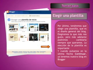 Elegir una plantilla

   Por último, tendremos que
   elegir una plantilla, que es
   el diseño general del blog.
   Elegiremos la que más nos
   guste, pero más adelante
   podremos          cambiarla
   siempre que queramos. La
   elección de la plantilla es
   importante
   Y cuando pulsamos en la
   última flecha Continuar,
   ya tenemos nuestro blog en
   Blogger
 