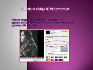 Usando el código HTML/Javascript


Primero vamos a donde está el video alojado, por
ejemplo YouTube. En el lado derecho del video veremos dos
opciones, URL e INSERTAR.
 