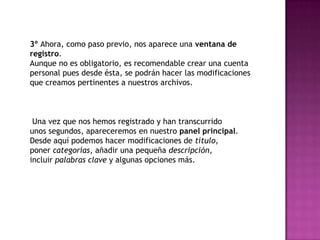 3º Ahora, como paso previo, nos aparece una ventana de
registro.
Aunque no es obligatorio, es recomendable crear una cuenta
personal pues desde ésta, se podrán hacer las modificaciones
que creamos pertinentes a nuestros archivos.



 Una vez que nos hemos registrado y han transcurrido
unos segundos, apareceremos en nuestro panel principal.
Desde aquí podemos hacer modificaciones de título,
poner categorías, añadir una pequeña descripción,
incluir palabras clave y algunas opciones más.
 