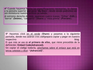 4º Cuando hayamos hecho las especificaciones necesarias, le damos
a la pestaña superior que pone ‘My Docs’, desde donde podremos ver
(en miniatura) nuestro archivo ya subido.
Al extremo derecho de éste, aparecen cuatro íconos: ‘Editar’ (Edit.),
‘borrar’ (Delete), ‘compartir’ (Share) y ‘vista previa’ (Preview).




 5º Hacemos click en el verde (Share) y pasamos a la siguiente
 pantalla, donde nos saldrán tres códigospara copiar y pegar en nuestro
 respectivo                                                       blog.
 El que más se usa es el primero de ellos, que viene precedido de la
 definición: Embed Code(Advanced).
 Sin copiar el código todavía, pinchamos sobre el enlace que está en
 letras celestes y dice: ‘(Advanced)’.
 