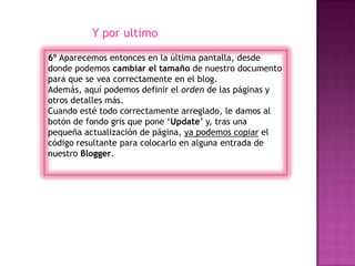 Y por ultimo

6º Aparecemos entonces en la última pantalla, desde
donde podemos cambiar el tamaño de nuestro documento
para que se vea correctamente en el blog.
Además, aquí podemos definir el orden de las páginas y
otros detalles más.
Cuando esté todo correctamente arreglado, le damos al
botón de fondo gris que pone ‘Update’ y, tras una
pequeña actualización de página, ya podemos copiar el
código resultante para colocarlo en alguna entrada de
nuestro Blogger.
 