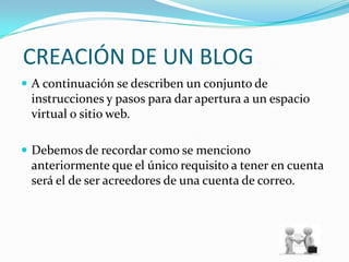  CREACIÓN DE UN BLOGA continuación se describen un conjunto de instrucciones y pasos para dar apertura a un espacio virtual o sitio web.Debemos de recordar como se menciono anteriormente que el único requisito a tener en cuenta será el de ser acreedores de una cuenta de correo.